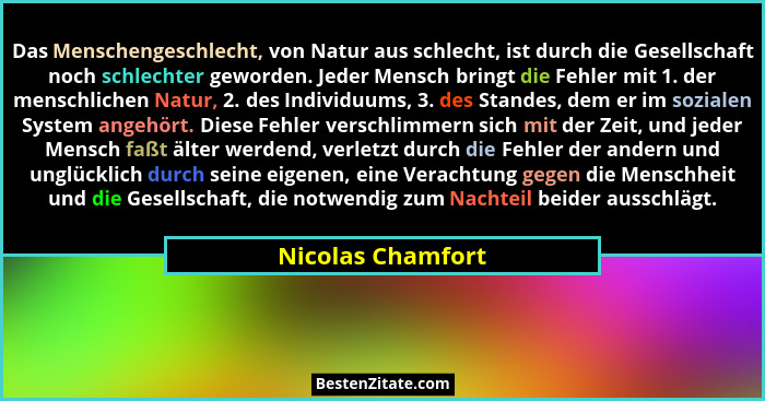 Das Menschengeschlecht, von Natur aus schlecht, ist durch die Gesellschaft noch schlechter geworden. Jeder Mensch bringt die Fehler... - Nicolas Chamfort