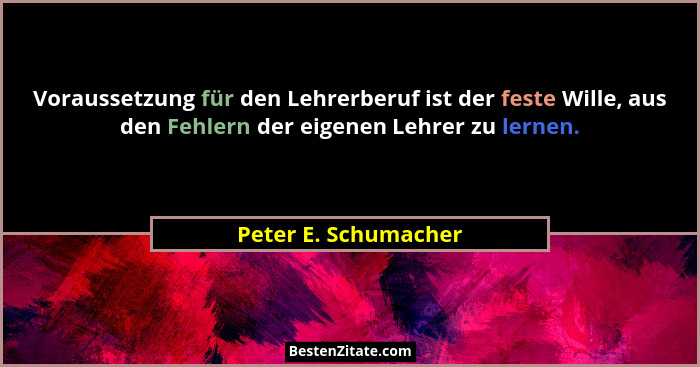 Voraussetzung für den Lehrerberuf ist der feste Wille, aus den Fehlern der eigenen Lehrer zu lernen.... - Peter E. Schumacher