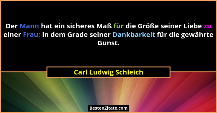 Der Mann hat ein sicheres Maß für die Größe seiner Liebe zu einer Frau: in dem Grade seiner Dankbarkeit für die gewährte Gunst.... - Carl Ludwig Schleich