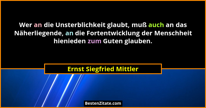 Wer an die Unsterblichkeit glaubt, muß auch an das Näherliegende, an die Fortentwicklung der Menschheit hienieden zum Guten... - Ernst Siegfried Mittler