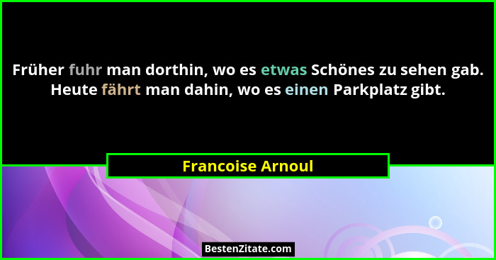 Früher fuhr man dorthin, wo es etwas Schönes zu sehen gab. Heute fährt man dahin, wo es einen Parkplatz gibt.... - Francoise Arnoul