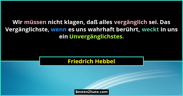 Wir müssen nicht klagen, daß alles vergänglich sei. Das Vergänglichste, wenn es uns wahrhaft berührt, weckt in uns ein Unvergänglic... - Friedrich Hebbel