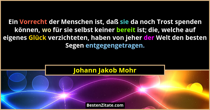 Ein Vorrecht der Menschen ist, daß sie da noch Trost spenden können, wo für sie selbst keiner bereit ist; die, welche auf eigenes... - Johann Jakob Mohr