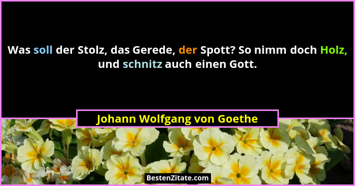 Was soll der Stolz, das Gerede, der Spott? So nimm doch Holz, und schnitz auch einen Gott.... - Johann Wolfgang von Goethe