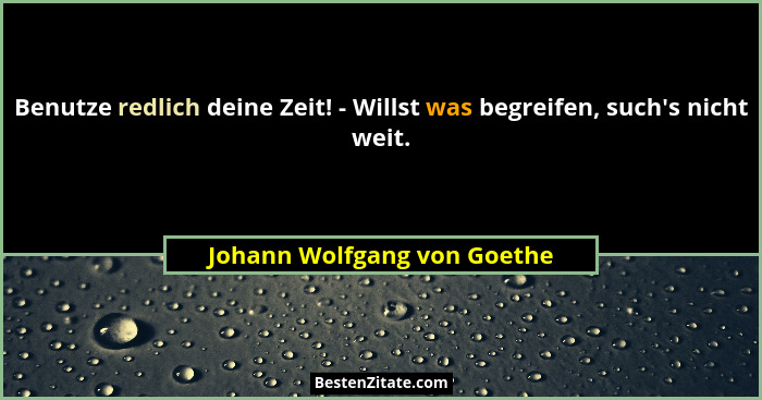 Benutze redlich deine Zeit! - Willst was begreifen, such's nicht weit.... - Johann Wolfgang von Goethe