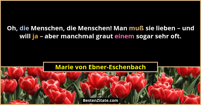 Oh, die Menschen, die Menschen! Man muß sie lieben – und will ja – aber manchmal graut einem sogar sehr oft.... - Marie von Ebner-Eschenbach