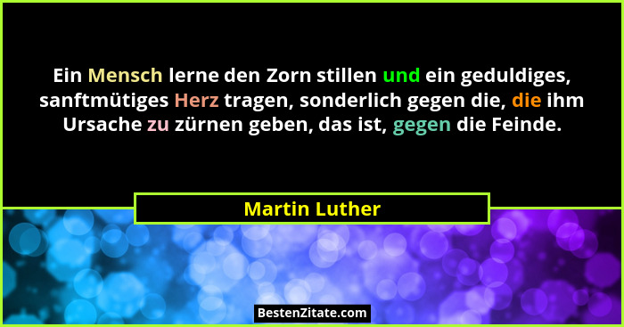 Ein Mensch lerne den Zorn stillen und ein geduldiges, sanftmütiges Herz tragen, sonderlich gegen die, die ihm Ursache zu zürnen geben,... - Martin Luther