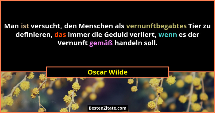 Man ist versucht, den Menschen als vernunftbegabtes Tier zu definieren, das immer die Geduld verliert, wenn es der Vernunft gemäß handel... - Oscar Wilde