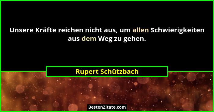 Unsere Kräfte reichen nicht aus, um allen Schwierigkeiten aus dem Weg zu gehen.... - Rupert Schützbach