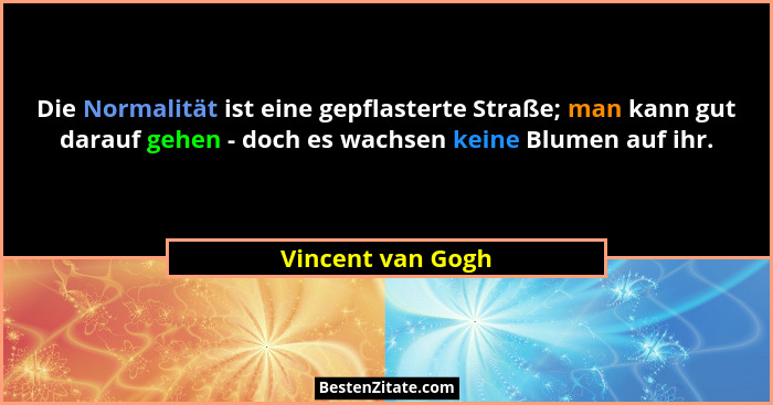 Die Normalität ist eine gepflasterte Straße; man kann gut darauf gehen - doch es wachsen keine Blumen auf ihr.... - Vincent van Gogh