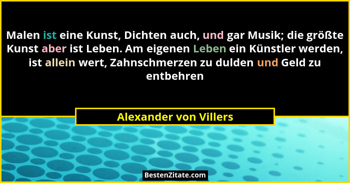 Malen ist eine Kunst, Dichten auch, und gar Musik; die größte Kunst aber ist Leben. Am eigenen Leben ein Künstler werden, ist... - Alexander von Villers