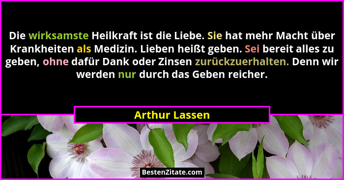 Die wirksamste Heilkraft ist die Liebe. Sie hat mehr Macht über Krankheiten als Medizin. Lieben heißt geben. Sei bereit alles zu geben... - Arthur Lassen