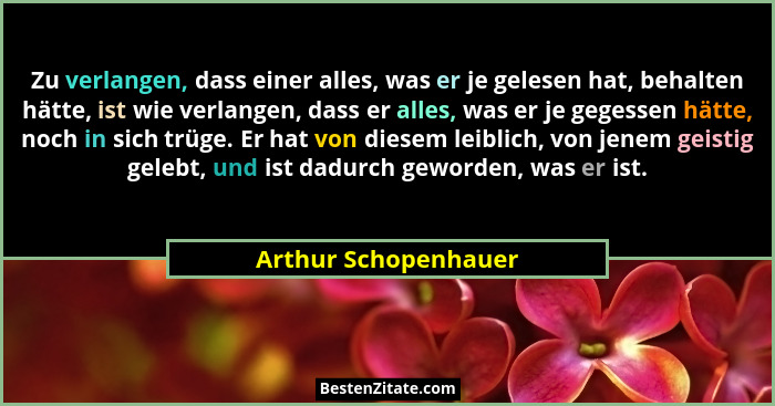 Zu verlangen, dass einer alles, was er je gelesen hat, behalten hätte, ist wie verlangen, dass er alles, was er je gegessen hätt... - Arthur Schopenhauer