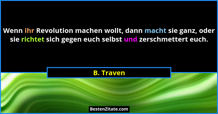 Wenn ihr Revolution machen wollt, dann macht sie ganz, oder sie richtet sich gegen euch selbst und zerschmettert euch.... - B. Traven