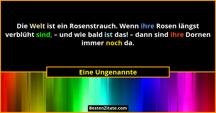 Die Welt ist ein Rosenstrauch. Wenn ihre Rosen längst verblüht sind, – und wie bald ist das! – dann sind ihre Dornen immer noch da.... - Eine Ungenannte