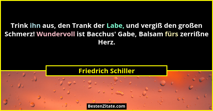 Trink ihn aus, den Trank der Labe, und vergiß den großen Schmerz! Wundervoll ist Bacchus' Gabe, Balsam fürs zerrißne Herz.... - Friedrich Schiller