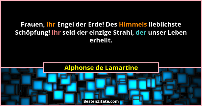 Frauen, ihr Engel der Erde! Des Himmels lieblichste Schöpfung! Ihr seid der einzige Strahl, der unser Leben erhellt.... - Alphonse de Lamartine