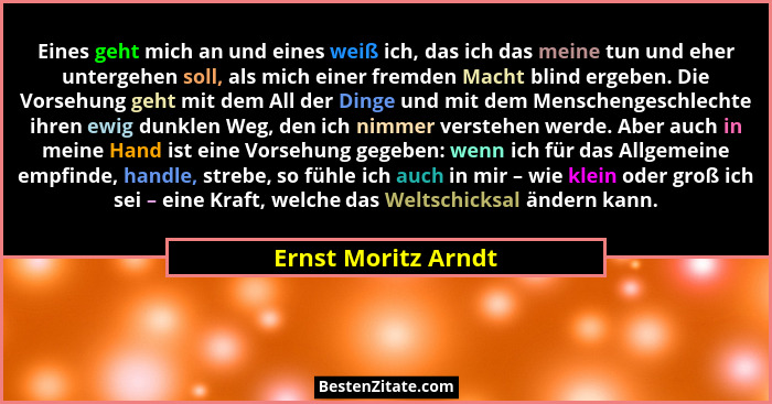 Eines geht mich an und eines weiß ich, das ich das meine tun und eher untergehen soll, als mich einer fremden Macht blind ergeben... - Ernst Moritz Arndt