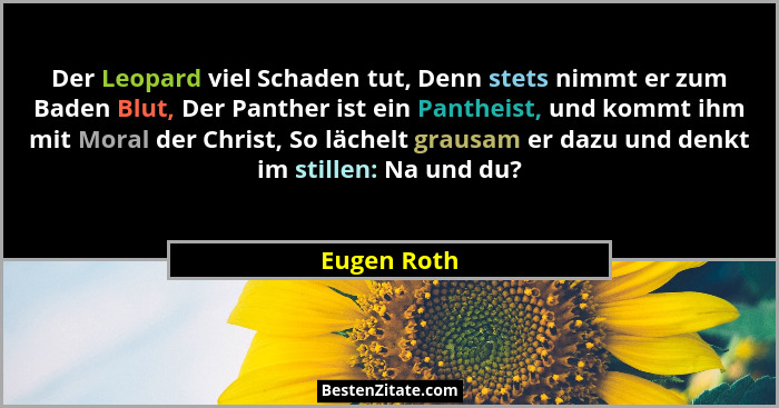 Der Leopard viel Schaden tut, Denn stets nimmt er zum Baden Blut, Der Panther ist ein Pantheist, und kommt ihm mit Moral der Christ, So l... - Eugen Roth
