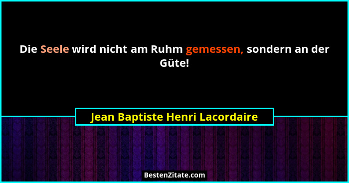 Die Seele wird nicht am Ruhm gemessen, sondern an der Güte!... - Jean Baptiste Henri Lacordaire