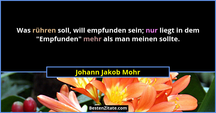 Was rühren soll, will empfunden sein; nur liegt in dem "Empfunden" mehr als man meinen sollte.... - Johann Jakob Mohr
