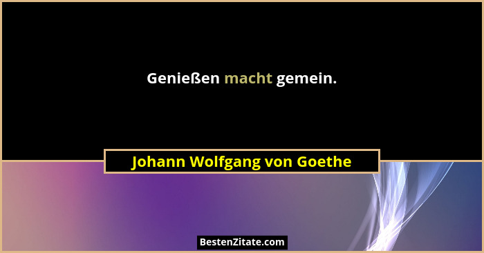 Genießen macht gemein.... - Johann Wolfgang von Goethe