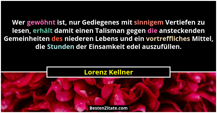 Wer gewöhnt ist, nur Gediegenes mit sinnigem Vertiefen zu lesen, erhält damit einen Talisman gegen die ansteckenden Gemeinheiten des... - Lorenz Kellner