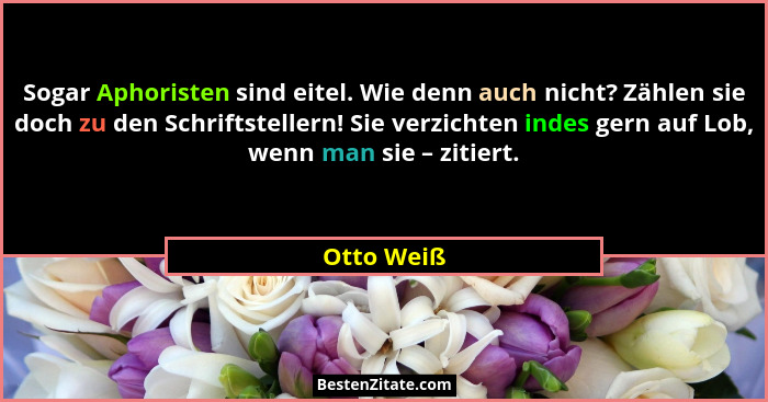 Sogar Aphoristen sind eitel. Wie denn auch nicht? Zählen sie doch zu den Schriftstellern! Sie verzichten indes gern auf Lob, wenn man sie... - Otto Weiß