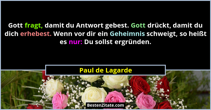 Gott fragt, damit du Antwort gebest. Gott drückt, damit du dich erhebest. Wenn vor dir ein Geheimnis schweigt, so heißt es nur: Du s... - Paul de Lagarde