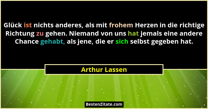 Glück ist nichts anderes, als mit frohem Herzen in die richtige Richtung zu gehen. Niemand von uns hat jemals eine andere Chance gehab... - Arthur Lassen