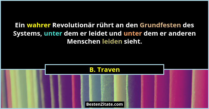 Ein wahrer Revolutionär rührt an den Grundfesten des Systems, unter dem er leidet und unter dem er anderen Menschen leiden sieht.... - B. Traven