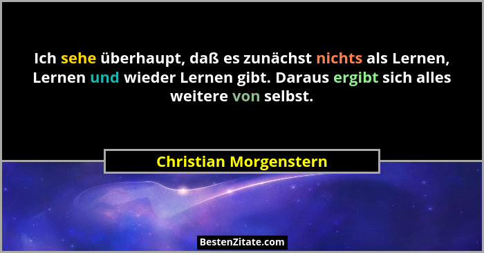 Ich sehe überhaupt, daß es zunächst nichts als Lernen, Lernen und wieder Lernen gibt. Daraus ergibt sich alles weitere von sel... - Christian Morgenstern