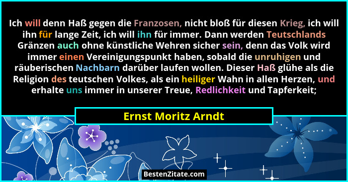 Ich will denn Haß gegen die Franzosen, nicht bloß für diesen Krieg, ich will ihn für lange Zeit, ich will ihn für immer. Dann wer... - Ernst Moritz Arndt