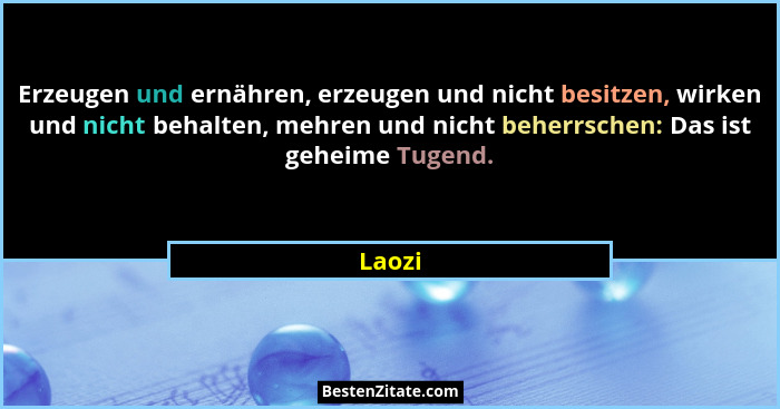 Erzeugen und ernähren, erzeugen und nicht besitzen, wirken und nicht behalten, mehren und nicht beherrschen: Das ist geheime Tugend.... - Laozi