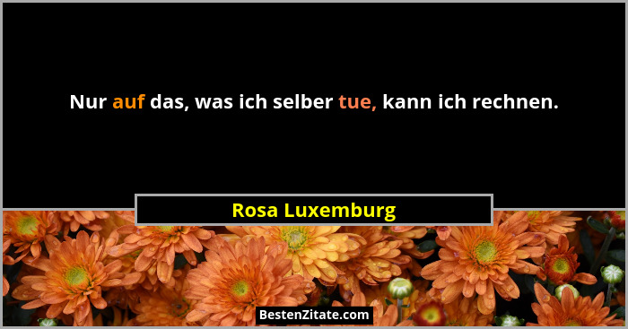 Nur auf das, was ich selber tue, kann ich rechnen.... - Rosa Luxemburg
