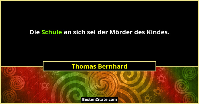 Die Schule an sich sei der Mörder des Kindes.... - Thomas Bernhard