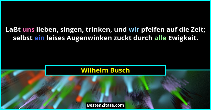 Laßt uns lieben, singen, trinken, und wir pfeifen auf die Zeit; selbst ein leises Augenwinken zuckt durch alle Ewigkeit.... - Wilhelm Busch