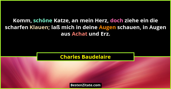 Komm, schöne Katze, an mein Herz, doch ziehe ein die scharfen Klauen; laß mich in deine Augen schauen, in Augen aus Achat und Erz... - Charles Baudelaire