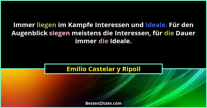 Immer liegen im Kampfe Interessen und Ideale. Für den Augenblick siegen meistens die Interessen, für die Dauer immer die Id... - Emilio Castelar y Ripoll