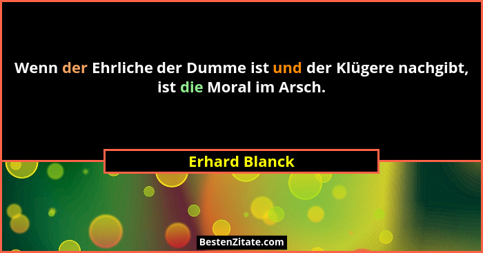 Wenn der Ehrliche der Dumme ist und der Klügere nachgibt, ist die Moral im Arsch.... - Erhard Blanck