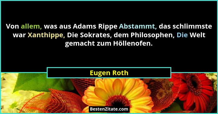 Von allem, was aus Adams Rippe Abstammt, das schlimmste war Xanthippe, Die Sokrates, dem Philosophen, Die Welt gemacht zum Höllenofen.... - Eugen Roth