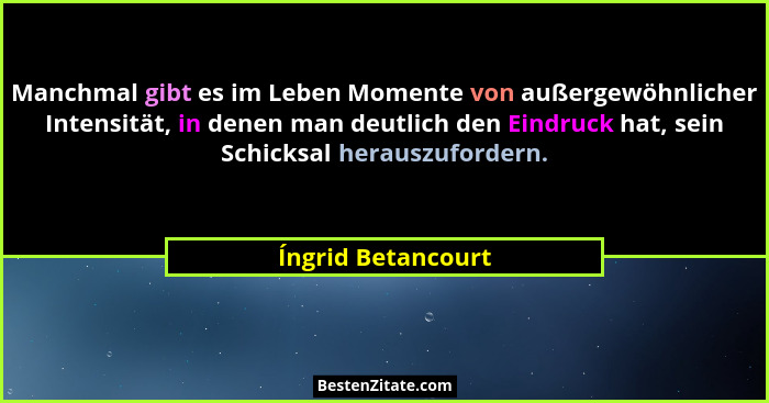 Manchmal gibt es im Leben Momente von außergewöhnlicher Intensität, in denen man deutlich den Eindruck hat, sein Schicksal herausz... - Íngrid Betancourt