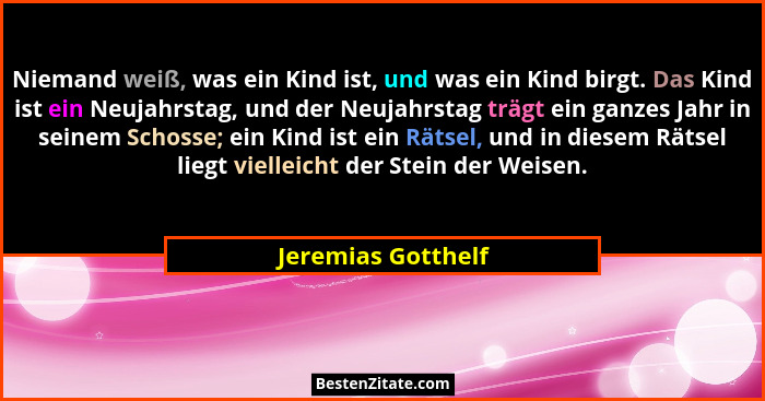 Niemand weiß, was ein Kind ist, und was ein Kind birgt. Das Kind ist ein Neujahrstag, und der Neujahrstag trägt ein ganzes Jahr in... - Jeremias Gotthelf