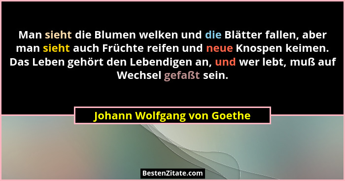 Man sieht die Blumen welken und die Blätter fallen, aber man sieht auch Früchte reifen und neue Knospen keimen. Das Leben... - Johann Wolfgang von Goethe
