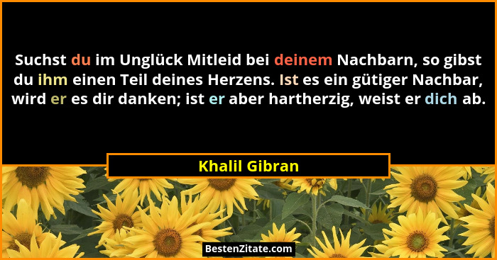 Suchst du im Unglück Mitleid bei deinem Nachbarn, so gibst du ihm einen Teil deines Herzens. Ist es ein gütiger Nachbar, wird er es di... - Khalil Gibran
