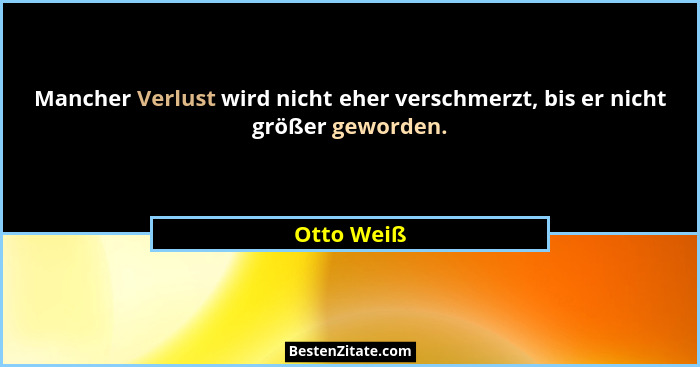 Mancher Verlust wird nicht eher verschmerzt, bis er nicht größer geworden.... - Otto Weiß