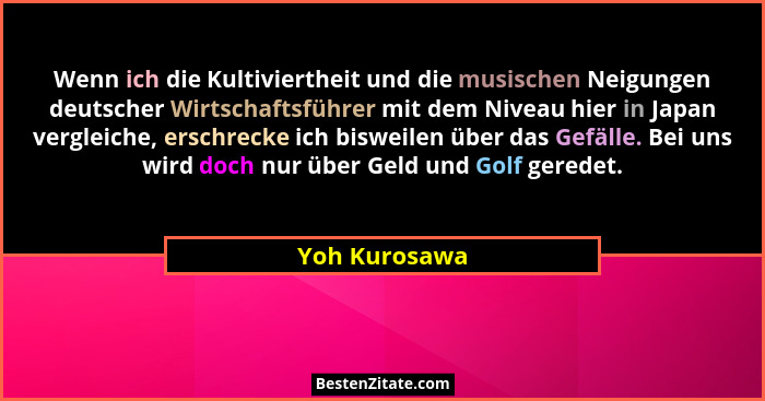 Wenn ich die Kultiviertheit und die musischen Neigungen deutscher Wirtschaftsführer mit dem Niveau hier in Japan vergleiche, erschrecke... - Yoh Kurosawa