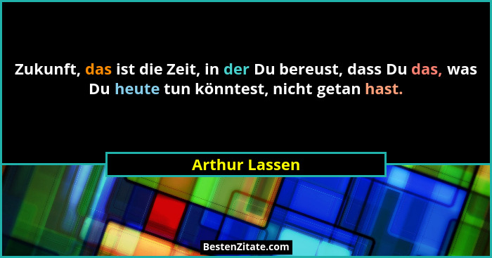 Zukunft, das ist die Zeit, in der Du bereust, dass Du das, was Du heute tun könntest, nicht getan hast.... - Arthur Lassen