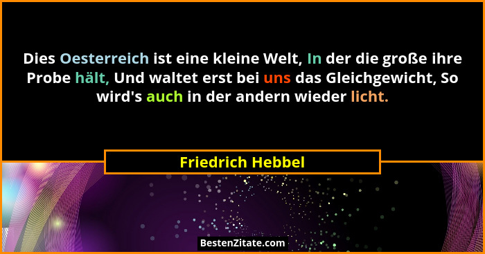 Dies Oesterreich ist eine kleine Welt, In der die große ihre Probe hält, Und waltet erst bei uns das Gleichgewicht, So wird's a... - Friedrich Hebbel