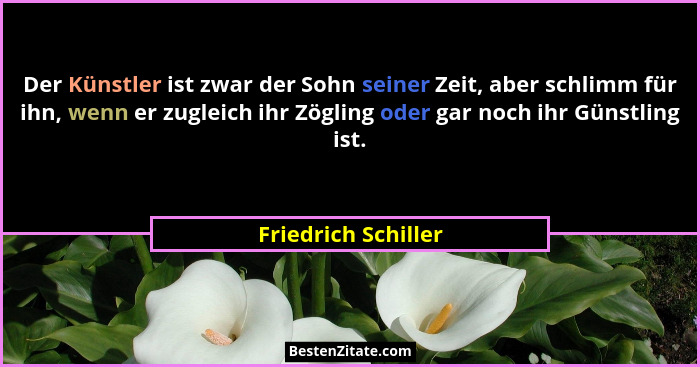 Der Künstler ist zwar der Sohn seiner Zeit, aber schlimm für ihn, wenn er zugleich ihr Zögling oder gar noch ihr Günstling ist.... - Friedrich Schiller
